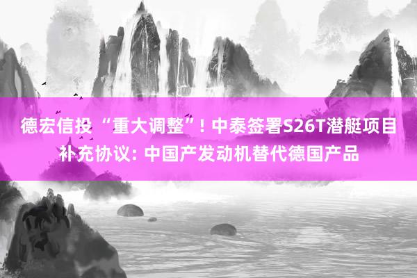德宏信投 “重大调整”! 中泰签署S26T潜艇项目补充协议: 中国产发动机替代德国产品