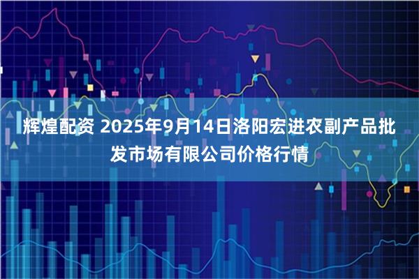 辉煌配资 2025年9月14日洛阳宏进农副产品批发市场有限公司价格行情