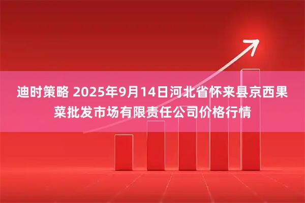 迪时策略 2025年9月14日河北省怀来县京西果菜批发市场有限责任公司价格行情