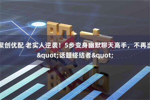 聚创优配 老实人逆袭！5步变身幽默聊天高手，不再当&quot;话题终结者&quot;