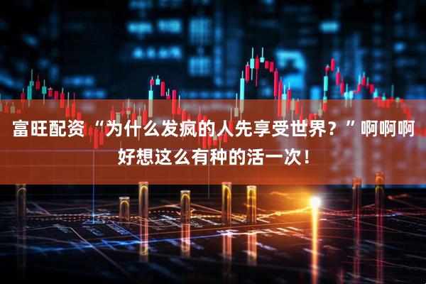 富旺配资 “为什么发疯的人先享受世界？”啊啊啊好想这么有种的活一次！