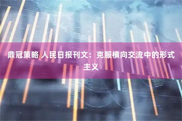 鼎冠策略 人民日报刊文：克服横向交流中的形式主义