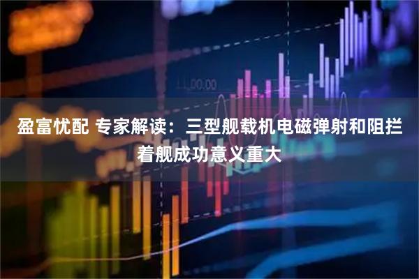 盈富忧配 专家解读：三型舰载机电磁弹射和阻拦着舰成功意义重大