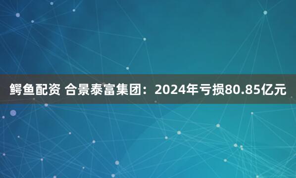 鳄鱼配资 合景泰富集团：2024年亏损80.85亿元
