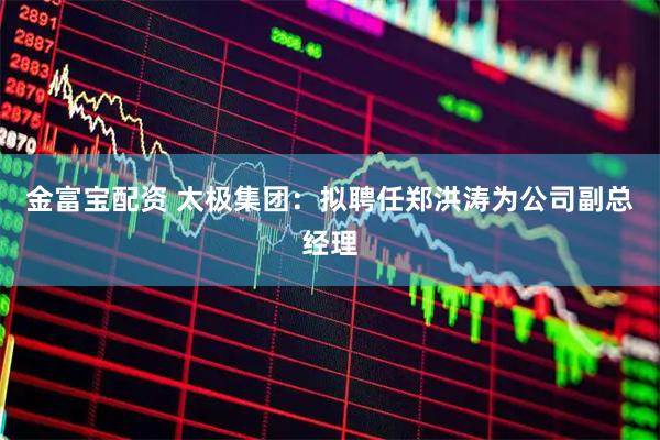 金富宝配资 太极集团：拟聘任郑洪涛为公司副总经理