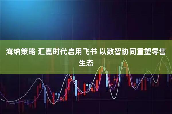 海纳策略 汇嘉时代启用飞书 以数智协同重塑零售生态