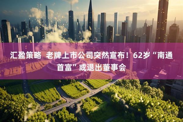 汇盈策略  老牌上市公司突然宣布！62岁“南通首富”或退出董事会