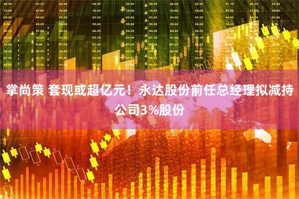 掌尚策 套现或超亿元！永达股份前任总经理拟减持公司3%股份