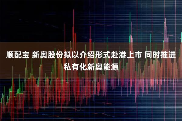 顺配宝 新奥股份拟以介绍形式赴港上市 同时推进私有化新奥能源
