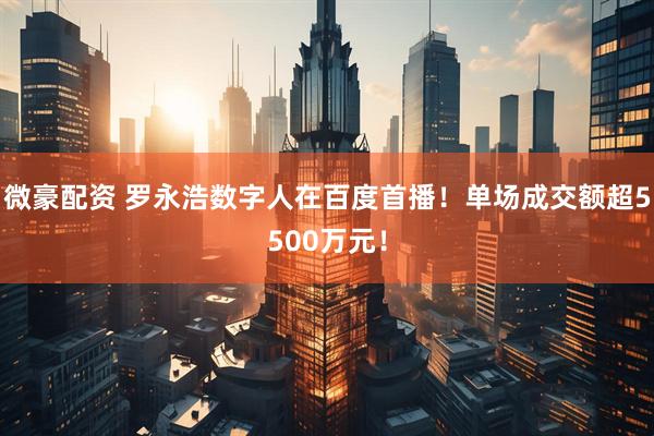 微豪配资 罗永浩数字人在百度首播！单场成交额超5500万元！