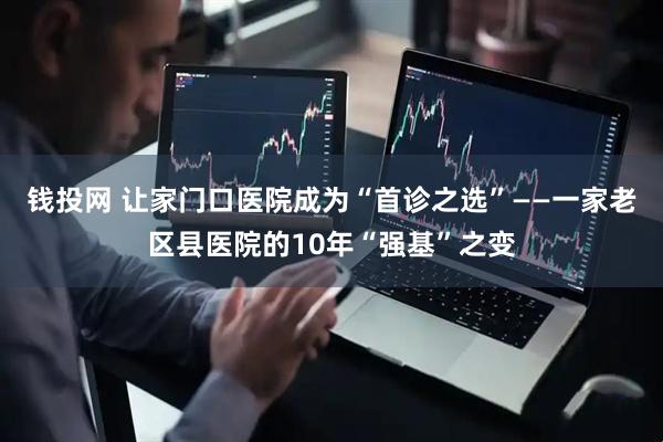 钱投网 让家门口医院成为“首诊之选”——一家老区县医院的10年“强基”之变