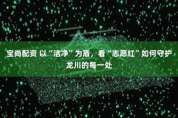 宝尚配资 以“洁净”为盾，看“志愿红”如何守护龙川的每一处