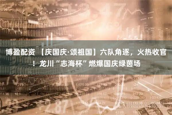 博盈配资 【庆国庆·颂祖国】六队角逐，火热收官！龙川“志海杯”燃爆国庆绿茵场
